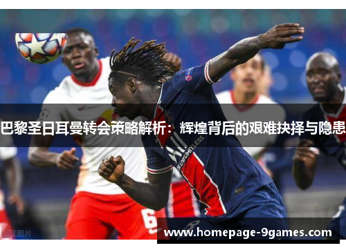 巴黎圣日耳曼转会策略解析：辉煌背后的艰难抉择与隐患