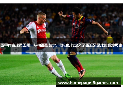 西甲传奇球员回顾：从梅西到劳尔，他们如何定义了西班牙足球的辉煌历史