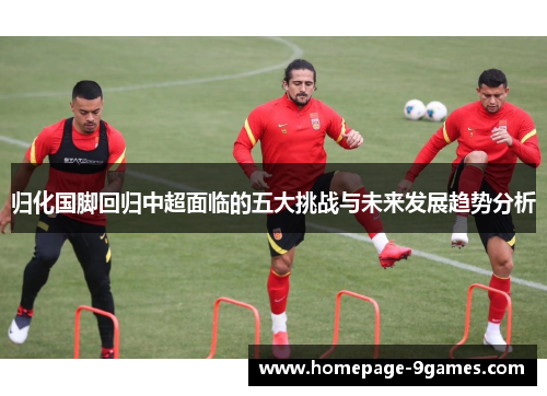 归化国脚回归中超面临的五大挑战与未来发展趋势分析