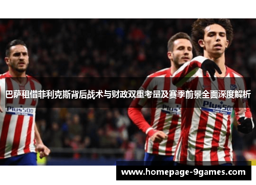巴萨租借菲利克斯背后战术与财政双重考量及赛季前景全面深度解析