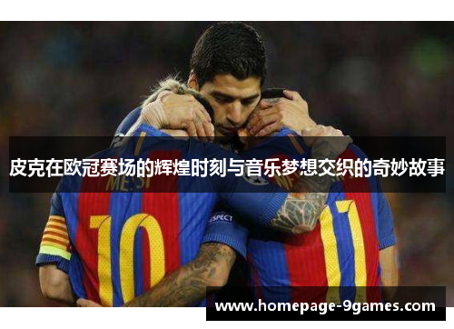 皮克在欧冠赛场的辉煌时刻与音乐梦想交织的奇妙故事